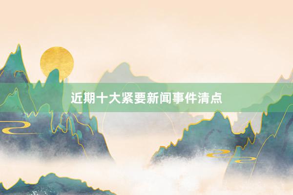 近期十大紧要新闻事件清点