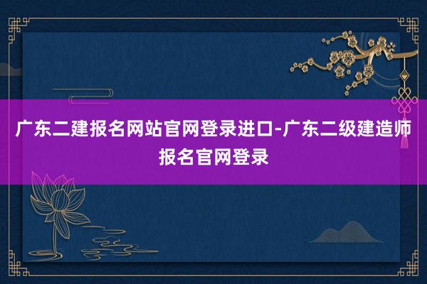 广东二建报名网站官网登录进口-广东二级建造师报名官网登录